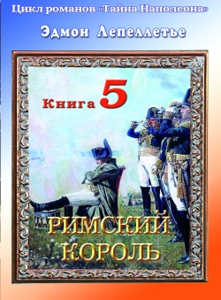 Эдмон Лепеллетье «Тайна Наполеона. Книга 5. Римский король» Эдмон Лепеллетье «Тайна Наполеона. Книга 5. Римский король»